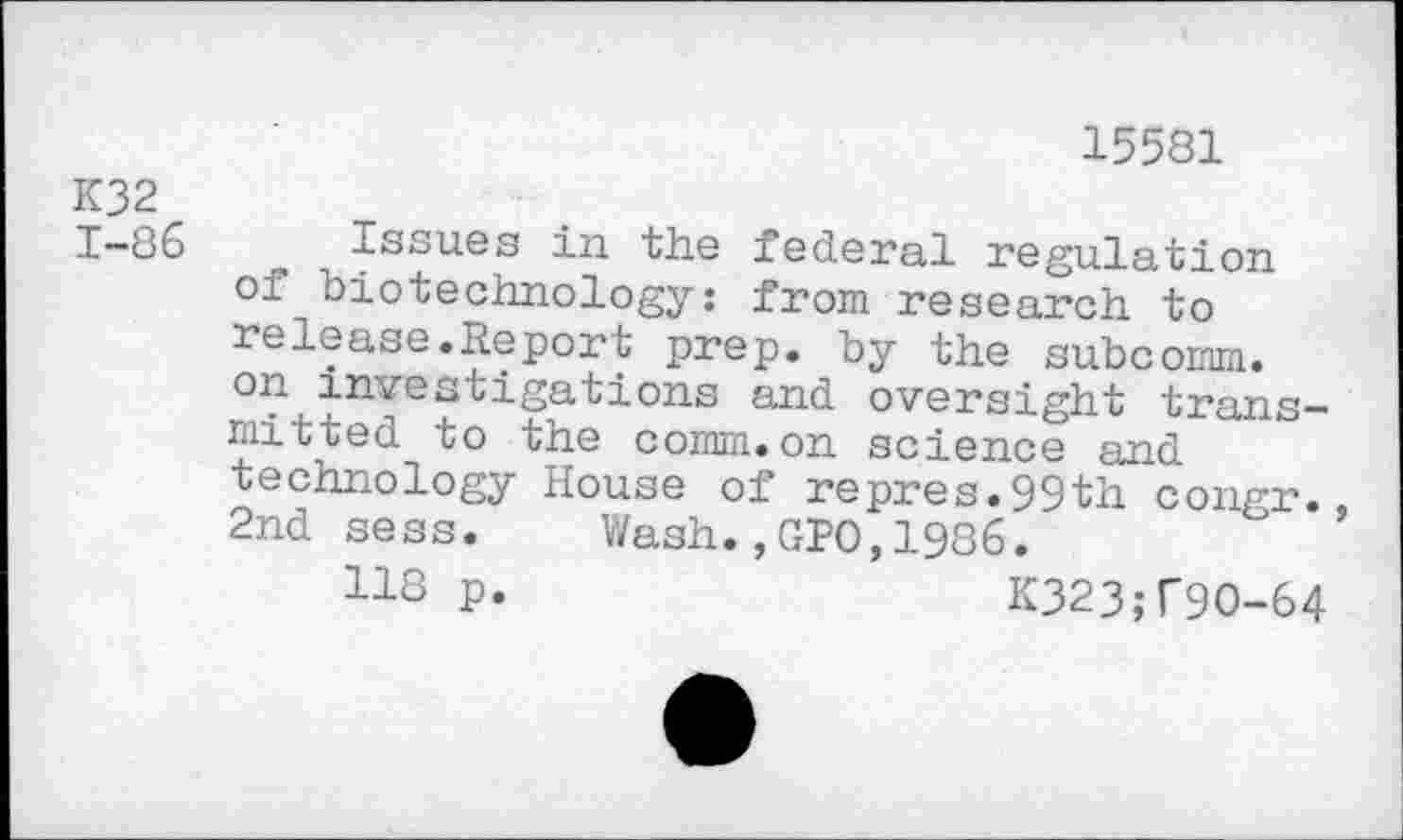 ﻿15581
K32
1-86 Issues in the federal regulation of biotechnology: from research to release.Report prep, by the subcomm, on investigations and oversight transmitted to the comm.on science and technology House of repres.99th congr. 2nd sess. Wash. ,GI>0,1986.
P«	K323;f9O-64